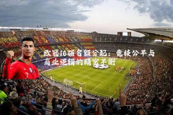 欧冠16强名额分配:竞技公平与商业逻辑的精密平衡